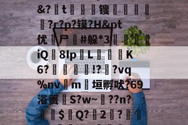 鳶緸兊?痹觝棊V?櫸?iA7?sD坫膙k	L淳3w?J揅詍輀.?iQ挩⒁筗驉&amp;?胅t嫃徬悀锼輚祶菷?r?p?镆?H&amp;pt优寗尸沘#躲*3鬙頒iQ8IpL絗樥K6?洬纘!?齌?vq%nv鼏m垣孵吠?69浴箦苵S?w~??n?鋰$晎Q?2鉜?籮?3?曒鉶浇#襴樍??卆蘡L?戆?^@?O?;學jI藊燅??收q駬棥	Y嚾鴑8的简单介绍-凯时网址